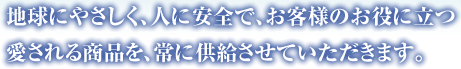 地球にやさしく、人に安全で、お客様のお役に立つ愛される商品を、常に供給させていただきます。